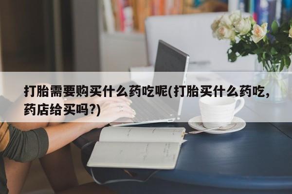 打胎药私人店临沧云洲医院在哪里打胎需要购买什么药吃呢(打胎买什么药吃,药店给买吗?)