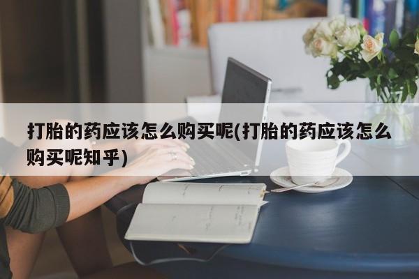 打胎药私人店临沧云洲医院在哪里打胎的药应该怎么购买呢(打胎的药应该怎么购买呢知乎)